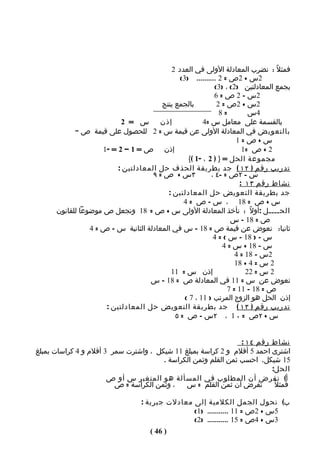 ‫فمثلً : نضرب المعادلة الولى في العدد 2‬
                                               ‫2س + 2ص = 2 .......... )3(‬
                                                             ‫بجمع المعادلتين )2( ، )3(‬
                                                             ‫2س – 2 ص = 6‬
                                        ‫بالجمع ينتج‬           ‫2س + 2ص = 2‬
                                                               ‫=8‬          ‫4س‬
                           ‫إذن س = 2‬                     ‫بالقسمة على معامل س =4‬
            ‫بالتعويض في المعادلة الولى عن قيمة س = 2 للحصول على قيمة ص "‬
                                                                      ‫س+ص=1‬
                     ‫إذن ص = 1 – 2 = -1‬                                  ‫2 + ص =1‬
                                                   ‫مجموعة الحل = } ) 2 ، -1 ({‬
                          ‫تدريب رقم ) ٢١ ( جد بطريقة الحذف حل المعادلتين :‬
                                     ‫٣س + ص = ٩‬             ‫س - ٢ص = -٤ ،‬
                                                                        ‫نشاط رقم ٣١ :‬
                                          ‫جد بطريقة التعويض حل المعادلتين :‬
                                                ‫س + ص = 81 ، س – ص = 4‬
      ‫الحــــل :أولً : نأخذ المعادلة الولى س + ص = 81 ونجعل ص موضوعا للقانون‬
                                                                    ‫ص = 81 – س‬
                 ‫ثانيا: نعوض عن قيمة ص = 81 – س في المعادلة الثانية س – ص = 4‬
                                                             ‫س – ) 81 – س ( = 4‬
                                                                 ‫س – 81 + س = 4‬
                                                                      ‫2س – 81 = 4‬
                                                                      ‫2 س = 4 + 81‬
                                           ‫إذن س = 11‬                     ‫2 س = 22‬
                                    ‫نعوض عن س = 11 في المعادلة ص = 81 – س‬
                                                                   ‫ص = 81 – 11 = 7‬
                                                 ‫إذن الحل هو الزوج المرتب ) 11 ، 7 (‬
                      ‫تدريب رقم ) ٣١ ( جد بطريقة التعويض حل المعادلتين :‬
                                             ‫س + ٢ ص = ٠ 1 ، ٢س – ص = ٥‬


                                                                ‫نشاط رقم ٤١ :‬
‫اشترى احمد 5 أقلم و 2 كراسة بمبلغ 11 شيكل ، واشترت سمر 3 أقلم و 4 كراسات بمبلغ‬
                                       ‫51 شيكل. احسب ثمن القلم وثمن الكراسة .‬
                                                                         ‫الحل:‬
                       ‫أ( نفرض أن المطلوب في المسألة هو المتغير س أو ص‬
                         ‫، وثمن الكراسة = ص‬   ‫نفرض أن ثمن القلم = س‬       ‫فمثلً‬

                                   ‫ب( نحول الجمل الكلمية إلى معادلت جبرية :‬
                                                  ‫5س + 2ص = 11 ........... )1(‬
                                                  ‫3س + 4ص = 51 ........... )2(‬
                                      ‫) 64 (‬
 
