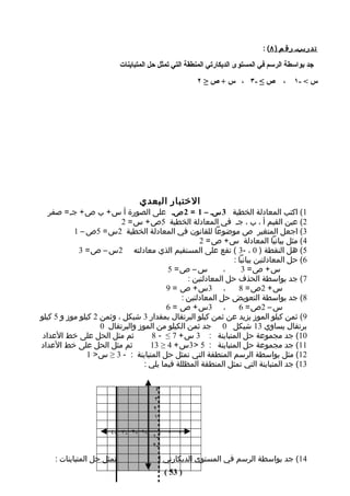 ‫ت د ر يبـ ر ق م ) ٨ ( :‬

                          ‫جد بواسطة الرسم في المستوى الديكارتي المنطقة التي تمثل حل المتباينات‬

                                                     ‫ص ≤ -٣ ، س + ص ≥ ٢‬             ‫،‬    ‫س < -١‬




                                 ‫الختبار البعدي‬
   ‫1( اكتب المعادلة الخطية 3 سـ – 1 = 2 صـ على الصورة أ س + ب ص + جـ = صفر‬
                          ‫2( عين القيم أ ، ب ، جـ في المعادلة الخطية 5ص + س = 2‬
           ‫3( اجعل المتغير ص موضوعا للقانون في المعادلة الخطية 2س = 5ص – 1‬
                                                     ‫4( مثل بيانيا المعادلة س + ص = 2‬
             ‫5( هل النقطة ) 0 ، -3 ( تقع على المستقيم الذي معادلته 2س – ص = 3‬
                                                                ‫6( حل المعادلتين بيانيا :‬
                                          ‫س – ص= 5‬           ‫،‬     ‫س+ ص= 3‬
                                                 ‫7( جد بواسطة الحذف حل المعادلتين :‬
                                          ‫، 3س + ص = 9‬            ‫س + 2ص = 8‬
                                               ‫8( جد بواسطة التعويض حل المعادلتين :‬
                                          ‫، 3س + ص = 6‬            ‫س – 2ص = 6‬
‫9( ثمن كيلو الموز يزيد عن ثمن كيلو البرتقال بمقدار 3 شيكل ، وثمن 2 كيلو موز و 5 كيلو‬
                    ‫برتقال يساوي 31 شيكل 0 جد ثمن الكيلو من الموز والبرتقال 0‬
 ‫ثم مثل الحل على خط العداد‬           ‫01( جد مﺠموعة حل المتباينة : 3 س + 7 ≤ - 8‬
‫ثم مثل الحل على خط العداد‬           ‫11( جد مﺠموعة حل المتباينة : 5 > 3س + 4 ≥ 31‬
                ‫21( مثل بواسطة الرسم المنطقة التي تمثل حل المتباينة : - 3 ≥ س > 1‬
                                  ‫31( جد المتباينة التي تمثل المنطقة المظللة فيما يلي :‬


                                     ‫٤‬
                                     ‫٣‬
                                     ‫٢‬
                                     ‫١‬

                       ‫-١ -٢ -٣ -٤‬
                                     ‫٣ ٢ ١-١‬
                                     ‫-٢‬
    ‫41( جد بواسطة الرسم في المستوى الديكارتي المنطقة التي تمثل حل المتباينات :‬
                                         ‫) 35 (‬
 