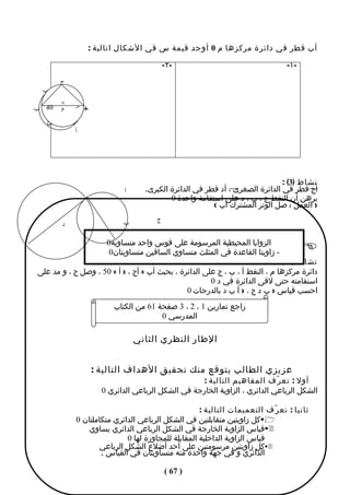 ‫أب قطر في دائرة مركزها م 0 أوجد قيمة س في الشكال اتالية :‬

                                                  ‫-٢-‬                                  ‫-١-‬

              ‫ج‬
  ‫ب‬
      ‫03‬  ‫ْ‬       ‫س‬
        ‫×‬‫م‬
‫م× 04 ْ ب‬         ‫س‬
                      ‫جـ‬
                       ‫أ‬
      ‫س‬
                  ‫أ‬




                                                                                      ‫نشاط )3( :‬
                                     ‫أ‬     ‫أج قطر في الدائرة الصغرى ، أد قطر في الدائرة الكبرى.‬
                                                   ‫برهن أن النقط ج ، ب ، د على استقامة واحدة 0‬
                                                                ‫) العمل : صل الوتر المشترك أب (‬
                                              ‫ج‬
              ‫د‬                     ‫ب‬

                               ‫الزوايا المحيطية المرسومة على قوس واحد متساوية0‬
                                ‫- زاويتا القاعدة في المثلث متساوي الساقين متساويتان0‬         ‫‪‬‬
                                                                               ‫نشاط ) 4 (‬
 ‫دائرة مركزها م ، النقط أ ، ب ، ج على الدائرة ، بحيث أب = أج ، > أ = 05 ، وصل ج ، و مد على‬
                                                        ‫اسنقامته حتى لقى الدائرة في د 0‬
                                                ‫احسب قياس > ب د ج ، > أ ب د بالدرجات 0‬
                                 ‫راجع تمارين 1 ، 2 ، 3 صفحة 16 من الكتاب‬
                                               ‫المدرسي 0‬

                                         ‫الطار النظري الثاني‬


                           ‫عزيزي الطالب يتوقع منك تحقيق الهداف التالية :‬
                                                           ‫أول : تع ر ّف المفاهيم التالية :‬
                              ‫الشكل الرباعي الدائري ، الزاوية الخارجة في الشكل الرباعي الدائري 0‬

                                                          ‫ثانيا : تع ر ّف التعميمات التالية :‬
                  ‫1‪‬كل زاويتين متقابلتين في الشكل الرباعي الدائري متكاملتان 0‬
                      ‫2‪‬قياس الزاوية الخارجة في الشكل الرباعي الدائري يساوي‬
                                  ‫قياس الزاوية الداخلية المقابلة للمجاورة لها 0‬
                         ‫3‪‬كل زاويتين مرسومتين على أحد أضلع الشكل الرباعي‬
                          ‫الدائري و في جهة واحدة منه متساويتان في القياس .‬

                                                  ‫) 76 (‬
 