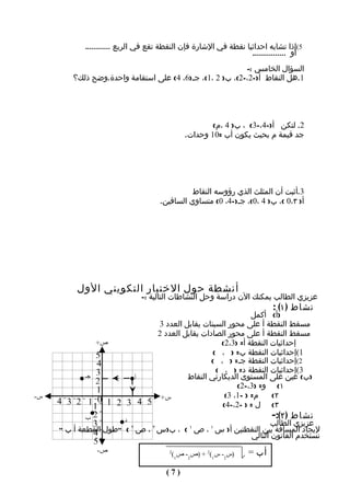 ‫5(إذا تشابه احداثيا نقطة في الشارة فإن النقطة تقع في الربع ............‬
                                                                  ‫أو ................‬
                                                           ‫السؤال الخامس :-‬
         ‫1.هل النقاط أ)-2،-2(، ب) 2 ،1(، جـ)6، 4( على استقامة واحدة.وضح ذلك؟‬




                                                     ‫2. لتكن أ)-4،-3( ، ب) 4 ،م(‬
                                             ‫جد قيمة م بحيث يكون أب =01 وحدات.‬




                                               ‫3.أثبت أن المثلث الذي رؤوسه النقاط‬
                                     ‫أ) ٣،0 (، ب) 4 ،0(، جـ)-4، 0( متساوي الساقين.‬




          ‫أنشطة حول الختبار التكويني الول‬
                              ‫عزيزي الطالب يمكنك الن دراسة وحل النشاطات التالية :-‬
                                                                           ‫نشاط ) ١( :‬
                                                       ‫)أ( أكمل‬
                         ‫مسقط النقطة أ على محور السينات يقابل العدد 3‬
                         ‫مسقط النقطة أ على محور الصادات يقابل العدد 2‬
              ‫ص+‬                            ‫إحداثيات النقطة أ= )3،2(‬
              ‫5‬                           ‫1(إحداثيات النقطة ب= ) ، (‬
              ‫4‬                           ‫2(إحداثيات النقطة جـ= ) ، (‬
                                           ‫3(إحداثيات النقطة د= ) ، (‬
           ‫3 جـ‬      ‫أ‬            ‫)ب( عين على المستوى الديكارتي النقاط‬
              ‫2‬                                   ‫١( و= )3،-2(‬
              ‫1‬
‫س-‬                                            ‫م= ) -1، 3(‬   ‫٢(‬
     ‫س+ 5 4 3 2 1 0 1 2 3 4‬                  ‫٣( ل = ) -2،-4(‬
             ‫1‬
            ‫ب‬ ‫2‬
                       ‫د‬
                                                                  ‫نشاط ) ٢(:-‬
              ‫3‬                                                   ‫عزيزي الطالب‬
     ‫ليجاد المسافة بين النقطتين أ) س ١ ، ص ١ ( ، ب)س ٢ ، ص ٢ ( "طول القطعة أ ب "‬
              ‫4‬                                            ‫نستخدم القانون التالي‬
              ‫5‬
               ‫ص-‬                  ‫2‬
                                     ‫)س2- س1(2 + )ص2- ص1(‬ ‫أب =‬

                                       ‫)7(‬
 