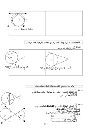 ‫٠٤ ْ‬

                                        ‫أ‬
                                                ‫ج‬
               ‫ب‬       ‫×م ×م‬


                                            ‫د‬
                    ‫ب‬      ‫07 ْ‬

                   ‫ق< )أ ب مج( == ........‬
                    ‫ق< )أ ب( ........‬




                                                ‫ا ل م م ا س انـ ا ل م ر س و م انـ ل د ا ئ ر ة م ن ن ق طةـ خ ا ر ج هاـ م ت س ا و ي انـ‬

                                                                                                                 ‫نشاط )٣( :‬
                                                                                                ‫اختر الجابة الصحيحة :‬
                    ‫ب‬
 ‫و‬                                                                                         ‫ب‬

              ‫×م‬                            ‫د‬
                                                                                      ‫م×‬                     ‫04 ْ‬
                                                                                                                    ‫أ‬
                    ‫08 ْ‬

                    ‫ج‬
                             ‫ج‬
‫د هـ مماس للدائرة ، ق < )و( =‬                                       ‫أ ب ، أ ج مماسان للدائرة ، ق<)أ ب ج( =‬
      ‫) ٠٨ ْ، ٠٤ ْ ، ٠٦١ ْ (‬                                              ‫) ٠٤ ْ ، ٠٨ ْ ، ٠٧ ْ (‬




                                                           ‫تذكر أن : مﺠموع قياسات زوايا المثلث يساوي ٠٨١ ْ‬
                                                                                                            ‫نشاط )٤(:‬
                                                        ‫في الشكل المقابل : دهـ ، د و مماسان لدائرة مركزها م‬
          ‫هـ‬                                                                                   ‫< )د (= ٠٤ ْ .‬‫ق‬
          ‫س‬
                                                                                       ‫احسب قيمة س ، ص .‬
     ‫×م‬                        ‫٠٤ ْ‬     ‫د‬
               ‫ص‬
          ‫و‬

                                                                                                                          ‫نشاط )٥(:‬
                                                           ‫في الشكل المقابل : أ ب ، ج د مماسان للدائرتين م ، ن‬
          ‫ج‬
                                                                                                    ‫أثبت أن : أ ب = ج د.‬
                                                                                          ‫المعطيات:أ ب ، ج د مماسان .‬
                                                                                          ‫المطلوب: إثبات أن أ ب = ج د .‬
                               ‫أ‬                                          ‫)تأمل الشكل المقابل ثم أكمل البرهان (‬
                                   ‫×م‬                                                                                   ‫البرهان :‬
‫×ن‬                 ‫و‬                                                            ‫_ )١(‬  ‫و أ = و د _______________‬
                                                                                 ‫لنهما ....................................‬
                               ‫د‬                                              ‫بالمثل و ب = و ج ____________)٢(‬
      ‫ب‬                                                                           ‫لنهما ....................................‬
                                                                     ‫) 77 (‬
 