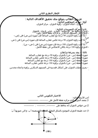 ‫الطار النظري الثاني‬

                ‫عزيزي الطالب يتوقع منك تحقيق الهداف التالية :‬
                                                   ‫أول : تع ر ّف المفاهيم التالية :‬
                           ‫الدوران ، اتﺠاه الدوران ، زاوية الدوران ، مركز الدوران.‬

                                            ‫ثانيا : تع ر ّف التعميمات التالية :‬
                  ‫- الدوران يحافظ على الستقامة ، التوازي ، قياس الزوايا ، الطوال‬
                      ‫- الدوران في المستوى الديكارتى و مركزه نقطة الصل يكون:‬
   ‫* إذا كانت زاوية الدوران 09 درجة مع عقارب الساعة فإن صورة )س،ص( هي )ص،-‬
                                                                            ‫س( .‬
 ‫* إذا كانت زاوية الدوران 09 درجة عكس عقارب الساعة فإن صورة )س،ص( هي )-ص،‬
                                                                            ‫س( .‬
          ‫* إذا كانت زاوية الدوران 081 درجة فإن صورة )س،ص( هي )-ص،- س( .‬
                     ‫- الدوران بزاوية 081 درجة يكافئ النعكاس في نقطة الصل .‬

                                                   ‫ثالثا : - يﺠد بسرعة و إتقان‬
                   ‫صورة النقطة )س ، ص( بالدوران بزاوية 09 درجة مع عقارب الساعة‬
                ‫صورة النقطة )س ، ص( بالدوران بزاوية 09 درجة عكس عقارب الساعة‬
                  ‫صورة النقطة )س ، ص( بالدوران بزاوية 081 درجة مع عقارب الساعة‬
               ‫صورة النقطة )س ، ص( بالدوران بزاوية 081 درجة عكس عقارب الساعة‬
‫- يﺠرى عمليات الدوران على أشكال هندسية في المستوى الديكارتي بزاوية و اتﺠاه محددين‬
                                                                                      ‫.‬




                            ‫الختبار التكوينى الثاني‬
                                                                ‫أجب السئلة التالية :‬
                   ‫1( يعتمد الدوران الذي مركزه نقطة الصل على --------- ، -----------‬

              ‫2( من خواص الدوران أنه يحافظ على --------- ، --------- ، -----------‬

 ‫3( حدد طبيعة الدوران الموضح بالشكل المقابل للقطعة المستقيمة أ ب و التى صورتها أَ بَ‬
                               ‫أ‬

                                        ‫ب‬
                                        ‫َ‬
                            ‫ب‬                     ‫أ‬
                                                  ‫َ‬




                                      ‫) 88 (‬
 