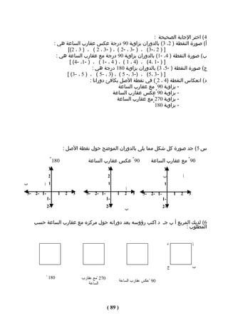 ‫4( اختر الجابة الصحيحة :‬
                ‫أ( صورة النقطة ) 2، 3( بالدوران بزاوية 09 درجة عكس عقارب الساعة هي :‬
                      ‫] ) 2 ،-3( ، ) -3 ، -2 ( ، ) -3 ، 2 ( ، ) 3 ، 2([‬
                 ‫ب( صورة النقطة ) 4، -1( بالدوران بزاوية 09 درجة مع عقارب الساعة هي :‬
                       ‫] ) - 1 ،4( ، )4 ، 1 ( ، ) 4 ، -1 ( ، ) -1، -4( [‬
                                   ‫ج( صورة النقطة ) -5، 3( بالدوران بزاوية 081 درجة هي :‬
                     ‫] ) - 3 ،5( ، )-3 ،- 5 ( ، )3 ، -5 ( ، ) 5 ، -3( [‬
                                  ‫د( انعكاس النقطة )4 ، 2 ( في نقطة الصل يكافئ دورانا :‬
                                                ‫- بزاوية 09 ْ مع عقارب الساعة‬
                                             ‫- بزاوية 09 ْعكس عقارب الساعة‬
                                               ‫- بزاوية 072 ْمع عقارب الساعة‬
                                                                ‫- بزاوية 081 ْ‬




                       ‫س 5 ( جد صورة كل شكل مما يلى بالدوران الموضح حول نقطة الصل :‬

             ‫081 ْ‬                ‫09 ْ عكس عقارب الساعة‬                  ‫09 ْ مع عقارب الساعة‬
            ‫3‬                                  ‫3‬                                ‫3‬
            ‫2‬                                  ‫2‬                                ‫ب‬            ‫أ‬
‫ب‬       ‫1 أ‬                                     ‫1‬                                ‫1‬
                                                            ‫أ‬
‫-1 -2 -3‬           ‫1‬   ‫2‬   ‫3‬     ‫-1 -2 -3‬           ‫1‬      ‫2‬    ‫3‬    ‫-1 -2 -3‬            ‫1‬   ‫2‬   ‫3‬
           ‫-1‬                                  ‫-1‬                               ‫-1‬
           ‫-2‬                                  ‫-2‬                               ‫-2‬
                                                           ‫ب‬

    ‫6( لديك المربع أ ب جـ د اكتب رؤوسه بعد دورانه حول مركزه مع عقارب الساعة حسب‬
                                                                     ‫المطلوب :‬


                                                                                     ‫د‬               ‫أ‬



                                                                                     ‫ج‬               ‫ب‬

           ‫081 ْ‬               ‫072 ْمع عقارب‬
                                                        ‫09 ْعكس عقارب الساعة‬
                                   ‫الساعة‬




                                               ‫) 98 (‬
 