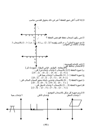 ‫4( إذا كانت أَ هي صور للنقطة أ عبر عن ذلك بتحويل هندسي مناسب‬

                           ‫3‬
                           ‫2‬        ‫أ‬
                                        ‫×‬

                            ‫1‬

                ‫-1 -2 -3‬                ‫1‬    ‫2‬    ‫3‬
                           ‫-1‬           ‫×‬              ‫5( متى يكون انسحاب نقطة هو نفس النقطة ؟‬
                                    ‫أ‬
                                    ‫َ‬
                           ‫-2‬
‫6( جد صورة المثلث أ ب جـ الذي رؤوسه أ )2 ، 2( ، ب ) 0 ، 3 ( ، جـ ) -1 ، 1( بالنسحاب 3‬
                                                            ‫وحدات باتﺠاه س الموجب .‬
                                ‫3‬
                                ‫2‬
                                ‫1‬

                 ‫-1 -2 -3‬                ‫1‬    ‫2‬    ‫3‬
                            ‫-1‬
                            ‫-2‬
                                                                ‫7( اختر الجابة الصحيحة :‬
                                                                ‫أ( النسحاب يحافظ على :‬
               ‫] الستقامة ، التوازي ، قياس الزوايا ، جميع ما ذكر [‬
                           ‫ب( صورة النقطة )2،4( بالنسحاب 4 وحدات بإتﺠاه ص+ هي :‬
                        ‫] ) 0 ، 2( ، )6 ، 4( ، )2 ، 8( ، )2 ، -4( [‬
                               ‫ج( صورة النقطة ) -1 ، 0 ( بالنسحاب 3 وحدات يمينا هي :‬
                        ‫] ) - 4 ، 0( ، )-1 ، 3( ، )2 ، 3( ، )2 ، 0( [‬
         ‫د( صورة النقطة )5 ، -8( بالنسحاب وحدتين باتﺠاه محور السينات السالب هي :‬
                       ‫] ) 5 ، -6( ، )5 ،-01( ، )7 ، -8( ، )3 ، -8( [‬
                            ‫هـ( صورة النقطة )0 ، -2( بالنسحاب 5 وحدات لسفل هي :‬
                       ‫] ) 5 ، -2( ، )0 ، -7( ، )-5 ، -2( ، )0 ، 3( [‬

                                             ‫8 ( ارسم صورة كل شكل بالنسحاب الموضح :‬
‫5 وحدات يمينا‬                       ‫وحدتان لعلى‬                  ‫3 وحدات لسفل‬




                                                  ‫) 39 (‬
 
