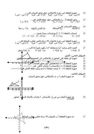 ‫صورة النقطة )س، ص( بالنعكاس حول محور السينات هي :…‬                                                 ‫2(‬
           ‫د( ) س، - ص (‬ ‫ب( )- س، - ص( جـ( )- س ، ص(‬        ‫أ( )س ، ص(‬

                                                   ‫صور النقطة )أ ، ب( بالنعكاس حول نقطة الصل هي …‬                     ‫3(‬
                         ‫د( )أ، ب (‬                   ‫جـ( )- أ ، - ب(‬  ‫ب( )- أ، ب(‬        ‫أ ()أ ، - ب(‬

                                                                               ‫يعتمد النسحاب على :…‬                   ‫4(‬
                 ‫د( أ ، ب معا‬                       ‫جـ( قياس الزاوية‬       ‫ب( المسافة‬         ‫أ( التﺠاه‬

                                                ‫انسحاب النقطة ) 2 ،3 ( أربع وحدات يسارا تصبح …..‬                      ‫5(‬
                                 ‫جـ( )2، -1( د( ) - 2، - 1 (‬        ‫ب( )- 2، 3(‬            ‫أ( )2 ، 1(‬

             ‫صورة النقطة )س، ص( بالدوران 09 درجة عكس عقارب الساعة هي …‬                                                ‫6(‬
           ‫د( ) ص، - س (‬  ‫جـ( )س ، - ص(‬   ‫ب( )- س، ص(‬        ‫أ( )-ص ، س(‬

                          ‫التمدد الذي مركزه "م"ـ و معامله "ك"ـ يكون تكبيرا إذا كانت …‬                                 ‫7(‬
                 ‫د( |ك| = صفر‬      ‫جـ( |ك| =1‬            ‫ب( |ك| > 1‬          ‫أ( |ك| < 1‬
                         ‫3‬                 ‫ع‬
                         ‫2‬                                                             ‫ا ل س ؤ الـ ا ل ث ا نيـ : أ ك ملـ‬
                ‫صورة أي نقطة على المحور ل بالنعكاس في المحور ل هي -----------‬
                ‫1 ص‬            ‫س‬                                                                                      ‫1(‬
                   ‫يسمى ل ------------- للمستطيل أ ب جـ د‬                                                             ‫2(‬
      ‫-1 -2 -3‬‫صورة النقطة )3، - 5 (بالنعكاس حول محور الصادات 3 2 ----------‬
                     ‫هي 1‬                                                                                             ‫3(‬
                ‫صورة النقطة )2، 4 ( بالنسحاب 3 وحدات لعلى هي ---------- -1‬                                            ‫4(‬
     ‫صورة النقطة )-3، - 4 (بتمدد معامله )-1( و مركزه نقطة الصل -2 ----------‬
                 ‫هي‬                                                                                                   ‫5(‬

                                                                                                ‫ا ل س ؤ الـ ا ل ث ا لثـ :‬
                                               ‫جد صورة المثلث أ ب جـ بالنعكاس حول محور السينات‬                        ‫5(‬
                         ‫3‬
                         ‫3‬
                 ‫أ‬       ‫2‬
      ‫ج‬                  ‫2‬
     ‫ب‬                   ‫1‬
                         ‫1‬
‫أ‬            ‫ب‬
      ‫-1 -2 -3‬                     ‫1‬       ‫2‬       ‫3‬
      ‫-1 -2 -3‬                     ‫1‬       ‫2‬       ‫3‬
               ‫-1‬
               ‫-1‬
               ‫-2‬
               ‫-2‬
          ‫جد صورة المثلث س ص ع بالنسحاب 3 وحدات بالتﺠاه السالب لمحور‬                                                  ‫6(‬
                                                              ‫الصادات‬


                     ‫5‬
                     ‫4‬
                     ‫3‬
                     ‫2‬    ‫أ‬
                     ‫1‬
          ‫ج‬                   ‫جد صورة القطعة أ ب بالدوران 09 درجة عكس عقارب الساعة‬                                    ‫7(‬
‫-5‬   ‫-2 -3 -4‬   ‫0 -1‬         ‫1‬    ‫2‬    ‫3‬       ‫4‬   ‫5‬
                 ‫-1‬
                 ‫-2‬
                                  ‫ب‬
                 ‫-3‬
                 ‫-4‬
                 ‫-5‬
                                                                  ‫) 99 (‬
 