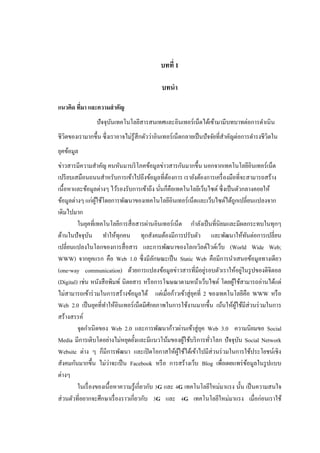 บทที่ 1

                                              บทนา

แนวคิด ทีมา และความสาคัญ
         ่
                 ปั จจุบนเทคโนโลยีสารสนเทศและอินเทอร์ เน็ตได้เข้ามามีบทบาทต่อการดาเนิ น
                        ั
ชีวตของเรามากขึ้น ซึ่ งเราอาจไม่รู้สึกตัวว่าอินเทอร์ เน็ตกลายเป็ นปั จจัยที่สาคัญต่อการดารงชีวิตใน
   ิ
ยุคข้อมูล
ข่าวสารมีความสาคัญ คนหันมาบริ โภคข้อมูลข่าวสารกันมากขึ้น นอกจากเทคโนโลยีอินเทอร์เน็ต
เปรี ยบเสมือนถนนสาหรับการเข้าไปถึงข้อมูลที่ตองการ เรายังต้องการเครื่ องมือที่จะสามารถสร้าง
                                                   ้
เนื้อหาและข้อมูลต่างๆ ไว้รองรับการเข้าถึง นันก็คือเทคโนโลยีเว็บไซต์ ซึ่งเป็ นตัวกลางคอยให้
                                                 ่
ข้อมูลต่างๆ แก่ผใช้โดยการพัฒนาของเทคโนโลยีอินเทอร์ เน็ตและเว็บไซต์ได้ถูกเปลี่ยนแปลงจาก
                  ู้
เดิมไปมาก
         ในยุคที่เทคโนโลยีการสื่ อสารผ่านอินเทอร์ เน็ต กาลังเป็ นที่นิยมและมีผลกระทบในทุกๆ
ด้านในปัจจุบน ทาให้ทุกคน ทุกสังคมต้องมีการปรับตัว และพัฒนาให้ทนต่อการเปลี่ยน
                ั                                                                     ั
เปลี่ยนแปลงในโลกของการสื่ อสาร และการพัฒนาของโลกเวิลด์ไวด์เว็บ (World Wide Web;
WWW) จากยุคแรก คือ Web 1.0 ซึ่งมีลกษณะเป็ น Static Web คือมีการนาเสนอข้อมูลทางเดียว
                                               ั
                                                                 ่                  ่
(one-way communication) ด้วยการแปลงข้อมูลข่าวสารที่มีอยูรอบตัวเราให้อยูในรู ปของดิจิตอล
(Digital) เช่น หนังสื อพิมพ์ นิตยสาร หรื อการโฆษณาตามหน้าเว็บไซต์ โดยผูใช้สามารถอ่านได้แต่
                                                                             ้
ไม่สามารถเข้าร่ วมในการสร้างข้อมูลได้ แต่เมื่อก้าวเข้าสู่ ยคที่ 2 ของเทคโนโลยีคือ WWW หรื อ
                                                            ุ
Web 2.0 เป็ นยุคที่ทาให้อินเทอร์ เน็ตมีศกยภาพในการใช้งานมากขึ้น เน้นให้ผใช้มีส่วนร่ วมในการ
                                             ั                                 ู้
สร้างสรรค์
         จุดกาเนิ ดของ Web 2.0 และการพัฒนาก้าวผ่านเข้าสู่ ยค Web 3.0 ความนิยมขอ Social
                                                               ุ
Media มีการเติบโตอย่างไม่หยุดยั้งและมีแนวโน้มของผูใช้บริ การทัวโลก ปัจจุบน Social Network
                                                          ้        ่              ั
Website ต่าง ๆ ก็มีการพัฒนา และเปิ ดโอกาสให้ผใช้ได้เข้าไปมีส่วนร่ วมในการใช้ประโยชน์เชิง
                                                       ู้
                       ่
สังคมกันมากขึ้น ไม่วาจะเป็ น Facebook หรื อ การสร้างเว็บ Blog เพื่อเผยแพร่ ขอมูลในรู ปแบบ
                                                                                        ้
ต่างๆ
         ในเรื่ องของเนื้ อหาความรู ้เกี่ยวกับ 3G และ 4G เทคโนโลยีใหม่มาแรง นั้น เป็ นความสนใจ
ส่ วนตัวที่อยากจะศึกษาเรื่ องราวเกี่ยวกับ 3G และ 4G เทคโนโลยีใหม่มาแรง เมื่อก่อนเราใช้
 