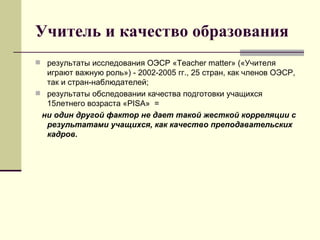 Учитель и качество образования результаты исследования ОЭСР «Т eacher matter » («Учителя играют важную роль») - 2002-2005 гг., 25 стран, как членов ОЭСР, так и стран-наблюдателей; результаты обследовании качества подготовки учащихся 15летнего возраста «Р IS А»  = ни один другой фактор не дает такой жесткой корреляции с результатами учащихся, как качество преподавательских кадров. 