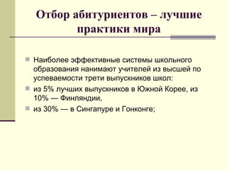 Отбор абитуриентов – лучшие практики мира Наиболее эффективные системы школьного образования нанимают учителей из высшей по успеваемости трети выпускников школ:  из 5% лучших выпускников в Южной Корее, из 10% — Финляндии,  из 30% — в Сингапуре и Гонконге; 