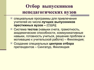 Отбор  выпускников непедагогических вузов специальные программы для привлечения учителей из числа  лучших выпускников престижных вузов –  (США ) ; Система  тестов  (навыки счета, грамотность, академические способности, коммуникативные навыки, готовность учиться, решение проблем и мотивацию к учительской работе) – Финляндия; Создание специальных  центров отбора  претендентов – Сингапур, Финляндия 