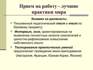Прием на работу - лучшие практики мира Экзамен на должность: Письменный педагогический  тест  и  тест  по базовому предмету; Интервью, эссе,  ориентированные на выявление личностных качеств соискателей и  ценостно-рефлексивное осмысление собственного опыта; Тестирование практических умений  предполагает проведение мини-преподавания  (Австралия, Франция, Южная Корея, Япония) 