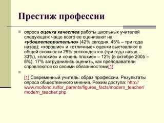 Престиж профессии опроса  оценка качества  работы школьных учителей следующая: чаще всего ее оценивают на  «удовлетворительно»  (42% сегодня, 45% – три года назад); «хорошие» и «отличные» оценки выставляют в общей сложности 29% респондентов (три года назад – 33%), «плохие» и «очень плохие» – 12% (в октябре 2005 – 8%); 17% затруднились оценить, как преподаватели справляются со своими обязанностями [1] .  [1]  Современный учитель: образ профессии. Результаты опроса общественного мнения. Режим доступа:  http :// www.moifond.ru / for_parents / figures_facts / modern_teacher / modern_teacher.php 