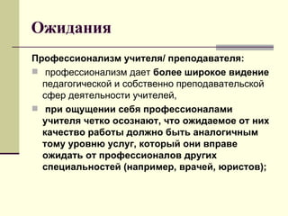 Ожидания Профессионализм учителя/ преподавателя: профессионализм дает  более широкое видение  педагогической и собственно преподавательской сфер деятельности учителей,  при ощущении себя профессионалами учителя четко осознают, что ожидаемое от них качество работы должно быть аналогичным тому уровню услуг, который они вправе ожидать от профессионалов других специальностей (например, врачей, юристов); 
