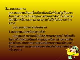3. แบบสอบถาม แบบสอบถามเป็นเครื่องมือชนิดหนึ่งที่นิยมใช้กันมาก โดยเฉพาะการเก็บข้อมูลทางสังคมศาสตร์ ทั้งนี้เพราะเป็นวิธีการที่สะดวก และสามารถใช้วัดได้อย่างกว้างขวาง รูปแบบของการสอบถาม 1. สอบถามแบบชนิดปลายเปิด  แบบสอบถามชนิดนี้ไม่ได้กำหนดคำตอบไว้เพื่อเปิดโอกาสให้ผู้ตอบเขียนคำตอบอย่างอิสระด้วยความคิดของตัวเอง แบบสอบถามชนิดนี้ตอบยากและเสียเวลาในการตอบมากเพราะผู้ตอบจะต้องคิดวิเคราะห์อย่างกว้างขวาง 