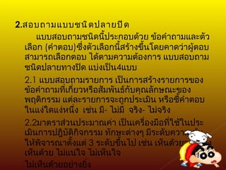 2. สอบถามแบบชนิดปลายปิด แบบสอบถามชนิดนี้ประกอบด้วย ข้อคำถามและตัวเลือก  ( คำตอบ ) ซึ่งตัวเลือกนี้สร้างขึ้นโดยคาดว่าผู้ตอบ  สามารถเลือกตอบ ได้ตามความต้องการ แบบสอบถามชนิดปลายทางปิด แบ่งเป็น 4 แบบ 2.1  แบบสอบถามรายการ เป็นการสร้างรายการของข้อคำถามที่เกี่ยวหรือสัมพันธ์กับคุณลักษณะของพฤติกรรม แต่ละรายการจะถูกประเมิน หรือชี้คำตอบในแง่ใดแง่หนึ่ง  เช่น มี -   ไม่มี  จริง -   ไม่จริง 2.2 มาตราส่วนประมาณค่า เป็นเครื่องมือที่ใช้ในประเมินการปฎิบัติกิจกรรม ทักษะต่างๆ มีระดับความเข้มให้พิจารณาตั้งแต่  3  ระดับขึ้นไป เช่น เห็นด้วยอย่างยิ่ง เห็นด้วย ไม่แน่ใจ ไม่เห็นใจ  ไม่เห็นด้วยอย่างยิ่ง 
