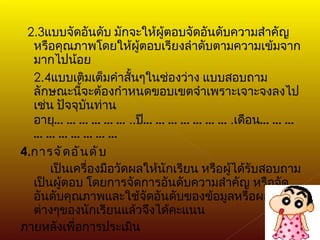 2.3 แบบจัดอันดับ มักจะให้ผู้ตอบจัดอันดับความสำคัญหรือคุณภาพโดยให้ผู้ตอบเรียงลำดับตามความเข้มจากมากไปน้อย 2.4 แบบเติมเต็มคำสั้นๆในช่องว่าง แบบสอบถามลักษณะนี้จะต้องกำหนดขอบเขตจำเพราะเจาะจงลงไป เช่น ปัจจุบันท่านอายุ ……………… .. ปี ………………… . เดือน ………………………… 4. การจัดอันดับ เป็นเครื่องมือวัดผลให้นักเรียน หรือผู้ได้รับสอบถามเป็นผู้ตอบ โดยการจัดการอันดับความสำคัญ หรือจัดอันดับคุณภาพและใช้จัดอันดับของข้อมูลหรือผลงานต่างๆของนักเรียนแล้วจึงได้คะแนน  ภายหลังเพื่อการประเมิน 
