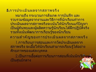 5. การประเมินผลจากสภาพจริง หมายถึง กระบวนการสังเกต การบันทึก และรวบรวมข้อมูลจากงานและวิธีการที่นักเรียนทำการประเมินผลจากสภาพจริงจะเน้นให้นักเรียนแก้ปัญหา เป็นผู้ค้นพบและผู้ผลิตความรู้นักเรียนได้ฝึกปฏิบัติจริง รวมทั้งเน้นพัฒนาการเรียนรู้ของนักเรียน ความสำคัญของการประเมินผลจากสภาพจริง 1. การเรียนการสอนและการวัดประเมินผลจากสภาพจริง จะเอื้อให้นักเรียนสามารถเรียนรู้ได้อย่างศักยภาพของแต่ละบุคคล 2. เป็นการเอื้อต่อการเรียนการสอนที่เน้นนักเรียนเป็นศูนย์กลาง 