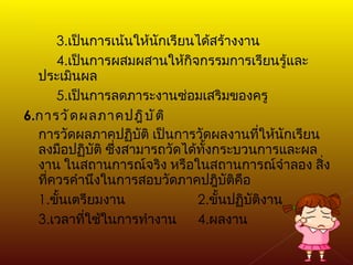 3. เป็นการเน้นให้นักเรียนได้สร้างงาน 4. เป็นการผสมผสานให้กิจกรรมการเรียนรู้และประเมินผล 5. เป็นการลดภาระงานซ่อมเสริมของครู 6. การวัดผลภาคปฎิบัติ การวัดผลภาคปฏิบัติ เป็นการวัดผลงานที่ให้นักเรียนลงมือปฏิบัติ ซึ่งสามารถวัดได้ทั้งกระบวนการและผลงาน ในสถานการณ์จริง หรือในสถานการณ์จำลอง สิ่งที่ควรคำนึงในการสอบวัดภาคปฎิบัติคือ 1. ขั้นเตรียมงาน   2. ขั้นปฏิบัติงาน 3. เวลาที่ใช้ในการทำงาน   4. ผลงาน 