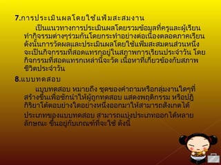 7. การประเมินผลโดยใช้แฟ้มสะสมงาน เป็นแนวทางการประเมินผลโดยรวมข้อมูลที่ครูและผู้เรียนทำกิจรรมต่างๆร่วมกันโดยกระทำอย่างต่อเนื่องตลอดภาคเรียน ดังนั้นการวัดผลและประเมินผลโดยใช้แฟ้มสะสมตนส่วนหนึ่ง จะเป็นกิจกรรมที่สอดแทรกอยู่ในสภาพการเรียนประจำวัน โดยกิจกรรมที่สอดแทรกเหล่านี้จะวัด เนื้อหาที่เกี่ยวข้องกับสภาพชีวิตประจำวัน 8. แบบทดสอบ แบบทดสอบ หมายถึง ชุดของคำถามหรือกลุ่มงานใดๆที่สร้างขึ้นเพื่อชักนำให้ผู้ถูกทดสอบ แสดงพฤติกรรม หรือปฎิกิริยาโต้ตอบย่างใดอย่างหนึ่งออกมาให้สามารถสังเกตได้ ประเภทของแบบทดสอบ สามารถแบ่งประเภทออกได้หลายลักษณะ ขึ้นอยู่กับเกณฑ์ที่จะใช้ ดังนี้ 