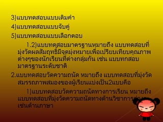 3) แบบทดสอบแบบเติมคำ 4) แบบทดสอบแบบจับคู่ 5) แบบทดสอบแบบเลือกตอบ 1.2) แบบทดสอบมาตรฐานหมายถึง แบบทดสอบที่มุ่งวัดผลสัมฤทธิ์มีจุดมุ่งหมายเพื่อเปรียบเทียบคุณภาพต่างๆของนักเรียนที่ต่างกลุ่มกัน เช่น แบบทกสอบมาตรฐานระดับชาติ 2. แบบทดสอบวัดความถนัด หมายถึง แบบทดสอบที่มุ่งวัดสมรรถภาพสมองของผู้เรียนแบ่งเป็น 2 แบบคือ 1) แบบทดสอบวัดความถนัดทางการเรียน หมายถึง แบบทดสอบที่มุ่งวัดความถนัดทางด้านวิชาการต่างๆ เช่นด้านภาษา 
