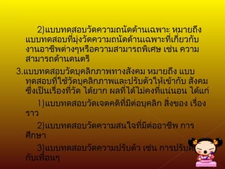 2) แบบทดสอบวัดความถนัดด้านเฉพาะ หมายถึง แบบทดสอบที่มุ่งวัดความถนัดด้านเฉพาะที่เกี่ยวกับงานอาชีพต่างๆหรือความสามารถพิเศษ เช่น ความสามารถด้านดนตรี 3. แบบทดสอบวัดบุคลิกภาพทางสังคม หมายถึง แบบทดสอบที่ใช้วัดบุคลิกภาพและปรับตัวให้เข้ากับ สังคม ซึ่งเป็นเรื่องที่วัด ได้ยาก ผลที่ได้ไม่คงที่แน่นอน ได้แก่ 1) แบบทดสอบวัดเจตคติที่มีต่อบุคลิก สิ่งของ เรื่องราว 2) แบบทดสอบวัดความสนใจที่มีต่ออาชีพ การศึกษา 3) แบบทดสอบวัดความปรับตัว เช่น การปรับตัวเข้ากับเพื่อนๆ 
