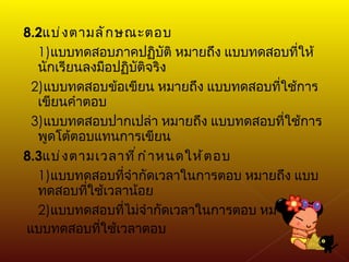 8.2 แบ่งตามลักษณะตอบ 1) แบบทดสอบภาคปฏิบัติ หมายถึง แบบทดสอบที่ให้นักเรียนลงมือปฏิบัติจริง 2) แบบทดสอบข้อเขียน หมายถึง แบบทดสอบที่ใช้การเขียนคำตอบ 3) แบบทดสอบปากเปล่า หมายถึง แบบทดสอบที่ใช้การพูดโต้ตอบแทนการเขียน 8.3 แบ่งตามเวลาที่กำหนดให้ตอบ 1) แบบทดสอบที่จำกัดเวลาในการตอบ หมายถึง แบบทดสอบที่ใช้เวลาน้อย 2) แบบทดสอบที่ไม่จำกัดเวลาในการตอบ หมายถึง แบบทดสอบที่ใช้เวลาตอบ 