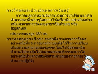 การวัดผลและประเมินผลการเรียนรู้ การวัดผลการหมายถึงกระบวนการหาปริมาณ หรือจำนวนของสิ่งต่างๆโดยการใช้เครื่องมือ อย่างใดอย่างหนึ่ง ผลจากการวัดจะออกมาเป็นตัวเลข หรือสัญลักษณ์  เช่น นายแดงสูง  180  ซม . การทดสอบการศึกษา  หมายถึง กระบวนการวัดผลอย่างหนึ่งที่กระทำอย่างมีระบบเพื่อใช้ในการเปรียบเทียบความสามารถของบุคคล โดยใช้ข้อสอบหรือคำถามไปกระตุ้นให้สมองแสดงพฤติกรรมอย่างใดอย่างหนึ่งประสารทสัมผัสส่วนต่างๆของร่างกาย ( วัดด้านการปฎิบัติ ) 