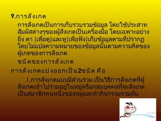 9. การสังเกต การสังเกตเป็นการเก็บรวบรวมข้อมูล โดยใช้ประสาทสัมผัสต่างๆของผู้สังเกตเป็นเครื่องมือ โดยเฉพาะอย่างยิ่ง ตา  ( เพื่อดู ) และหู ( เพื่อฟัง ) เก็บข้อมูลตามที่ปรากฏโดยไม่แปลความหมายของข้อมูลนั้นตามความคิดของผู้เกตของการสังเกต ชนิดของการสังเกต การสังเกตแบ่งออกเป็น 2 ชนิด คือ 1. การสังเกตแบบมีส่วนร่วม เป็นวิธีการสังเกตที่ผู้สังเกตเข้าไปร่วมอยู่ในหมู่หรือกลุ่มบุคคลที่จะสังเกต เป็นสมาชิกคนหนึ่งของหมู่และทำกิจกรรมรวมกัน 