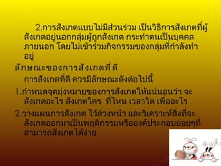 2. การสังเกตแบบไม่มีส่วนร่วม เป็นวิธีการสังเกตที่ผู้สังเกตอยู่นอกกลุ่มผู้ถูกสังเกต กระทำตนเป็นบุคคลภายนอก โดยไม่เข้าร่วมกิจกรรมของกลุ่มที่กำลังทำอยู่ ลักษณะของการสังเกตที่ดี การสังเกตที่ดี ควรมีลักษณะดังต่อไปนี้ 1. กำหนดจุดมุ่งหมายของการสังเกตให้แน่นอนว่า จะสังเกตอะไร สังเกตใคร  ที่ไหน เวลาใด เพื่ออะไร 2. วางแผนการสังเกต ไว้ล่วงหน้า และวิเคราะห์สิ่งที่จะสังเกตออกมาเป็นพฤติกรรมหรือองค์ประกอบย่อยๆที่สามารถสังเกตได้ง่าย 