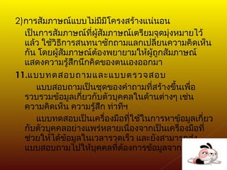 2) การสัมภาษณ์แบบไม่มีมีโครงสร้างแน่นอน เป็นการสัมภาษณ์ที่ผู้สัมภาษณ์เตรียมจุดมุ่งหมายไว้แล้ว ใช้วิธีการสนทนาซักถามแลกเปลี่ยนความคิดเห็นกัน โดยผู้สัมภาษณ์ต้องพยายามให้ผู้ถูกสัมภาษณ์แสดงความรู้สึกนึกคิดของตนเองออกมา 11. แบบทดสอบถามและแบบตรวจสอบ แบบสอบถามเป็นชุดของคำถามที่สร้างขึ้นเพื่อรวบรวมข้อมูลเกี่ยวกับตัวบุคคลในด้านต่างๆ เช่น ความคิดเห็น ความรู้สึก ท่าทีฯ แบบทดสอบเป็นเครื่องมือที่ใช้ในการหาข้อมูลเกี่ยวกับตัวบุคคลอย่างแพร่หลายเนื่องจากเป็นเครื่องมือที่ช่วยให้ได้ข้อมูลในเวลารวดเร็ว และยังสามารถส่งแบบสอบถามไปให้บุคคลที่ต้องการข้อมูลจากเขาได้ 
