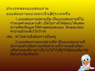 ประเภทของแบบสอบถาม แบบสอบถามแบ่งออกเป็น 2 ประเภทคือ 1. แบบสอบถามปลายเปิด เป็นแบบสอบถามที่ไม่กำหนดคำตอบตายตัว เปิดโอกาสให้ผู้ตอบได้แสดงความคิดเห็นและใช้คำพูดของตนเอง  ลักษณะของคำถามมักจะตั้งไว้กว้างๆ เช่น  - ทำไมท่านจึงต้องการเป็นครู 2. แบบสอบถามแบบปลายปิด เป็นแบบสอบถามที่ประกอบด้วยข้อความหรือคำถามที่กำหนดตัวเลือกหรือคำตอบที่คาดว่าเป็นไปได้ไว้เพื่อให้ผู้ตอบเลือกข้อที่ตรงกับข้อเท็จจริง 
