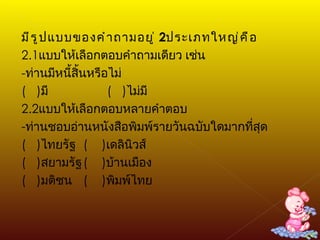 มีรูปแบบของคำถามอยู่  2 ประเภทใหญ่คือ 2.1 แบบให้เลือกตอบคำถามเดียว เช่น - ท่านมีหนี้สิ้นหรือไม่ (  ) มี  (  ) ไม่มี 2.2 แบบให้เลือกตอบหลายคำตอบ - ท่านชอบอ่านหนังสือพิมพ์รายวันฉบับใดมากที่สุด (  ) ไทยรัฐ (  ) เดลินิวส์ (  ) สยามรัฐ (  ) บ้านเมือง (  ) มติชน (  ) พิมพ์ไทย 