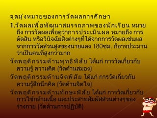 จุดมุ่งหมายของการวัดผลการศึกษา 1. วัดผลเพื่อพัฒนาสมรรถภาพของนักเรียน  หมายถึง การวัดผลเพื่อดูว่า การประเมินผล  หมายถึง การตัดสิน หรือวินิจฉัยสิ่งต่างๆที่ได้จากการวัดผลเช่นผลจากการวัดส่วนสูงของนายแดง  180 ซม .  ก็อาจประมานว่าเป็นคนที่สูงกว่ามาก  วัดพฤติกรรมด้านพุทธิพิสัย  ได้แก่ การวัดเกี่ยวกับ ความรู้ ความคิด  ( วัดด้านสมอง ) วัดพฤติกรรมด้านจิตพิสัย  ได้แก่ การวัดเกี่ยวกับ ความรู้สึกนึกคิด  ( วัดด้านจิตใจ ) วัดพฤติกรรมด้านทักษะพิสัย  ได้แก่ การวัดเกี่ยวกับการใช้กล้ามเนื้อ และประสาทสัมผัสส่วนต่างๆของร่างกาย  ( วัดด้านการปฏิบัติ ) 