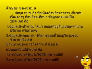 ลักษณะของข้อมูล ข้อมูล หมายถึง ข้อเท็จจริงหรือข่าวสาร เกี่ยวกับเรื่องต่างๆ ที่สนใจจะศึกษา ข้อมูลอาจแบ่งเป็น  2 ประเภท คือ 1. ข้อมูลเชิงปริมาณ ได้แก่ ข้อมูลที่อยู่ในรูปของจำนวน ปริมาณ หรือตัวเลข 2. ข้อมูลเชิงคุณภาพ  ได้แก่ ข้อมูลที่ไม่อยู่ในรูปของจำนวนหรือเลข ประเภทของการวิเคราะห์ข้อมูล แบ่งออกเป็น 2 ประเภท คือ 1. การวิเคราะห์โดยไม่ใช้วิธีการทางสถิติ 2. การวิเคราะห์โดยใช้วิธีการทางสถิติ 