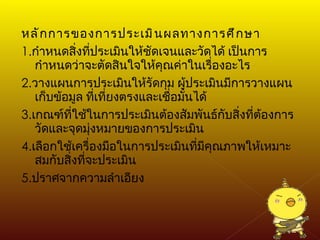 หลักการของการประเมินผลทางการศึกษา 1. กำหนดสิ่งที่ประเมินให้ชัดเจนและวัดได้ เป็นการกำหนดว่าจะตัดสินใจให้คุณค่าในเรื่องอะไร 2. วางแผนการประเมินให้รัดกุม ผู้ประเมินมีการวางแผนเก็บข้อมูล ที่เที่ยงตรงและเชื่อมั่นได้ 3. เกณฑ์ที่ใช้ในการประเมินต้องสัมพันธ์กับสิ่งที่ต้องการวัดและจุดมุ่งหมายของการประเมิน 4. เลือกใช้เครื่องมือในการประเมินที่มีคุณภาพให้เหมาะสมกับสิ่งที่จะประเมิน 5. ปราศจากความลำเอียง 