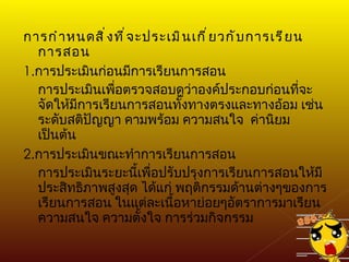 การกำหนดสิ่งที่จะประเมินเกี่ยวกับการเรียนการสอน 1. การประเมินก่อนมีการเรียนการสอน การประเมินเพื่อตรวจสอบดูว่าองค์ประกอบก่อนที่จะจัดให้มีการเรียนการสอนทั้งทางตรงและทางอ้อม เช่น ระดับสติปัญญา คามพร้อม ความสนใจ  ค่านิยม เป็นต้น 2. การประเมินขณะทำการเรียนการสอน การประเมินระยะนี้เพื่อปรับปรุงการเรียนการสอนให้มีประสิทธิภาพสูงสุด ได้แก่ พฤติกรรมด้านต่างๆของการเรียนการสอน ในแต่ละเนื้อหาย่อยๆอัตราการมาเรียน ความสนใจ ความตั้งใจ การร่วมกิจกรรม 