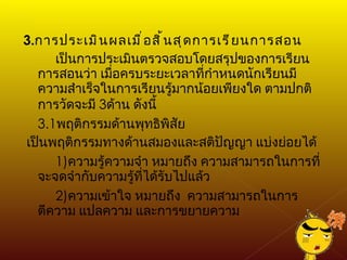 3. การประเมินผลเมื่อสิ้นสุดการเรียนการสอน เป็นการประเมินตรวจสอบโดยสรุปของการเรียนการสอนว่า เมื่อครบระยะเวลาที่กำหนดนักเรียนมีความสำเร็จในการเรียนรู้มากน้อยเพียงใด ตามปกติการวัดจะมี  3 ด้าน ดังนี้ 3.1 พฤติกรรมด้านพุทธิพิสัย เป็นพฤติกรรมทางด้านสมองและสติปัญญา แบ่งย่อยได้ 1) ความรู้ความจำ หมายถึง ความสามารถในการที่จะจดจำกับความรู้ที่ได้รับไปแล้ว 2) ความเข้าใจ หมายถึง  ความสามารถในการตีความ แปลความ และการขยายความ 