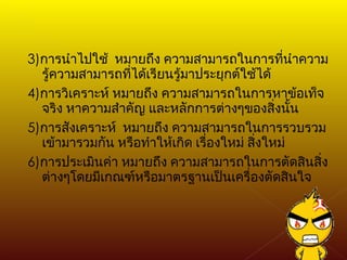 3) การนำไปใช้  หมายถึง ความสามารถในการที่นำความรู้ความสามารถที่ได้เรียนรู้มาประยุกต์ใช้ได้ 4) การวิเคราะห์ หมายถึง ความสามารถในการหาข้อเท็จจริง หาความสำคัญ และหลักการต่างๆของสิ่งนั้น 5) การสังเคราะห์  หมายถึง ความสามารถในการรวบรวมเข้ามารวมกัน หรือทำให้เกิด เรื่องใหม่ สิ่งใหม่ 6) การประเมินค่า หมายถึง ความสามารถในการตัดสินสิ่งต่างๆโดยมีเกณฑ์หรือมาตรฐานเป็นเครื่องตัดสินใจ 