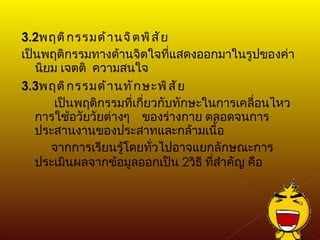 3.2 พฤติกรรมด้านจิตพิสัย เป็นพฤติกรรมทางด้านจิตใจที่แสดงออกมาในรูปของค่านิยม เจตติ  ความสนใจ 3.3 พฤติกรรมด้านทักษะพิสัย   เป็นพฤติกรรมที่เกี่ยวกับทักษะในการเคลื่อนไหว การใช้อวัยวัยต่างๆ  ของร่างกาย ตลอดจนการประสานงานของประสาทและกล้ามเนื้อ จากการเรียนรู้โดยทั่วไปอาจแยกลักษณะการประเมินผลจากข้อมูลออกเป็น  2 วิธี ที่สำคัญ คือ 