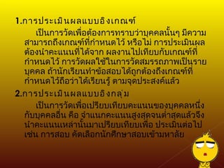 1. การประเมินผลแบบอิงเกณฑ์ เป็นการวัดเพื่อต้องการทราบว่าบุคคลนั้นๆ มีความสามารถถึงเกณฑ์ที่กำหนดไว้ หรือไม่ การประเมินผลต้องนำคะแนนที่ได้จาก ผลงานไปเทียบกับเกณฑ์ที่กำหนดไว้ การวัดผลใช้ในการวัดสมรรถภาพเป็นราย บุคคล ถ้านักเรียนทำข้อสอบได้ถูกต้องถึงเกณฑ์ที่กำหนดไว้ถือว่าได้เรียนรู้ ตามจุดประสงค์แล้ว 2. การประเมินผลแบบอิงกลุ่ม เป็นการวัดเพื่อเปรียบเทียบคะแนนของบุคคลหนึ่งกับบุคคลอื่น คือ จำแนกคะแนนสูงสุดจนต่ำสุดแล้วจึงนำคะแนนเหล่านั้นมาเปรียบเทียบเพื่อ ประเมินต่อไป เช่น การสอบ คัดเลือกนักศึกษาสอบเข้ามหาลัย 