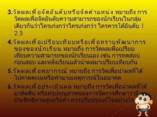 3. วัดผลเพื่อจัดอันดับหรือจัดตำแหน่ง  หมายถึง การวัดผลเพื่อจัดอันดับความสามารถของนักเรียนในกลุ่มเดียวกันว่าใครเก่งกว่าใครเก่งกว่า ใครควรได้อันดับ  1 2 3 4. วัดผลเพื่อเปรียบเทียบหรือเพื่อทราบพัฒนาการของของนักเรียน  หมายถึง การวัดผลเพื่อเปรียบเทียบความสามารถของนักเรียนเอง เช่น การทดสอบก่อนสอบ และหลังเรียนแล้วนำผลมาเปรียบเทียบกัน 5. วัดผลเพื่อพยากรณ์  หมายถึง การวัดเพื่อนำผลที่ได้ไปคาดคะเนหรือทำนายเหตุการณ์ในอนาคต 6. วัดผลเพื่อประเมินผล  หมายถึง การวัดเพื่อนำผลที่ได้มาตัดสิน หรือสรุปคุณภาพของการจัดการศึกษาว่ามีประสิทธิภาพสูงหรือต่ำ ควรปรับปรุงแก้ไขอย่างไร 
