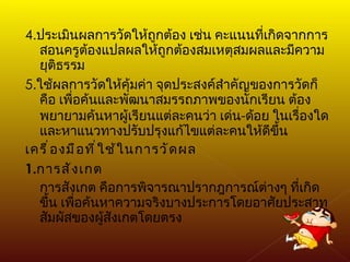 4. ประเมินผลการวัดให้ถูกต้อง เช่น คะแนนที่เกิดจากการสอนครูต้องแปลผลให้ถูกต้องสมเหตุสมผลและมีความยุติธรรม 5. ใช้ผลการวัดให้คุ้มค่า จุดประสงค์สำคัญของการวัดก็คือ เพื่อค้นและพัฒนาสมรรถภาพของนักเรียน ต้องพยายามค้นหาผู้เรียนแต่ละคนว่า เด่น - ด้อย ในเรื่องใด และหาแนวทางปรับปรุงแก้ไขแต่ละคนให้ดีขึ้น เครื่องมือที่ใช้ในการวัดผล 1. การสังเกต การสังเกต คือการพิจารณาปรากฎการณ์ต่างๆ ที่เกิดขึ้น เพื่อค้นหาความจริงบางประการโดยอาศัยประสาท สัมผัสของผู้สังเกตโดยตรง 