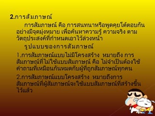 2. การสัมภาษณ์ การสัมภาษณ์ คือ การสนทนาหรือพูดคุยโต้ตอบกันอย่างมีจุดมุ่งหมาย เพื่อค้นหาความรู้ ความจริง ตามวัตถุประสงค์ที่กำหนดเอาไว้ล่วงหน้า รูปแบบของการสัมภาษณ์ 1. การสัมภาษณ์แบบไม่มีโครงสร้าง  หมายถึง การสัมภาษณ์ที่ไม่ใช้แบบสัมภาษณ์ คือ ไม่จำเป็นต้องใช้ คำถามที่เหมือนกันหมดกับผู้ที่ถูกสัมภาษณ์ทุกคน 2. การสัมภาษณ์แบบโครงสร้าง  หมายถึงการสัมภาษณ์ที่ผู้สัมภาษณ์จะใช้แบบสัมภาษณ์ที่สร้างขึ้นไว้แล้ว 