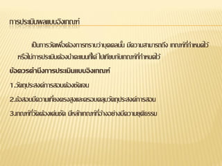 การประเมินผลแบบอิงเกณฑ์

         เป็ นการวัดเพือต้องการทราบว่าบุคคลนัน มีความสามารถถึง เกณฑ์ทกาหนดไว้
                       ่                         ้                   ี่
   หรือไม่การประเมินต้องนาคะแนนทีไ่ ด้ ไปเทียบกับเกณฑ์ทกาหนดไว้
                                                       ี่
ข้อควรคานึงการประเมินแบบอิ งเกณฑ์
1.วัตถุประสงค์การสอนต้องชัดเจน
2.ข้อสอบมีความเทียงตรงสูงและครอบคลุมวัตถุประสงค์การสอน
                   ่
3.เกณฑ์ทวดต้องเด่นชัด มีหลักเกณฑ์ทอ้างอย่างมีความยุตธรรม
          ี่ ั                         ี่                 ิ
 