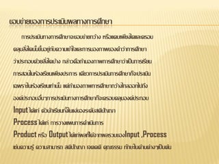 ขอบข่ายของการประเมินผลทางการศึกษา
     การประเมินทางการศึกษาจะขอบข่ายกว้าง หรือแคบเพียงใดและครอบ
 คลุมสิงใดนันขึนอยู่กบความเข้าใจและการมองภาพของคาว่าการศึกษา
       ่ ้ ้ ั
 ว่าประกอบด้วยสิงใดบ้าง กล่าวคือถ้ามองภาพการศึกษาว่าเป็ นการเรียน
                 ่
 การสอนในห้องเรียนเพียงประการ เดียวการประเมินการศึกษาก็จะประเมิน
 เฉพราะในห้องเรียนเท่านัน แต่ถามองภาพการศึกษากว้างไกลออกไปถึง
                        ้ ้
 องค์ประกอบอืนๆการประเมินทางการศึกษาก็จะครอบคลุมองค์ประกอบ
               ่
 Input ได้แก่ ตัวนักเรียนทังในแง่ของระดับสติปญญา
                           ้                 ั
 Process ได้แก่ การวางแผนการดาเนินการ
 Product หรือ Output ได้แก่ผลทีไ่ ด้จากผลรวมของInput ,Process
 เช่นความรู้ ความสามารถ สติปญญา เจตคติ คุณธรรม ทักษะในด้านต่างๆเป็ นต้น
                               ั
 