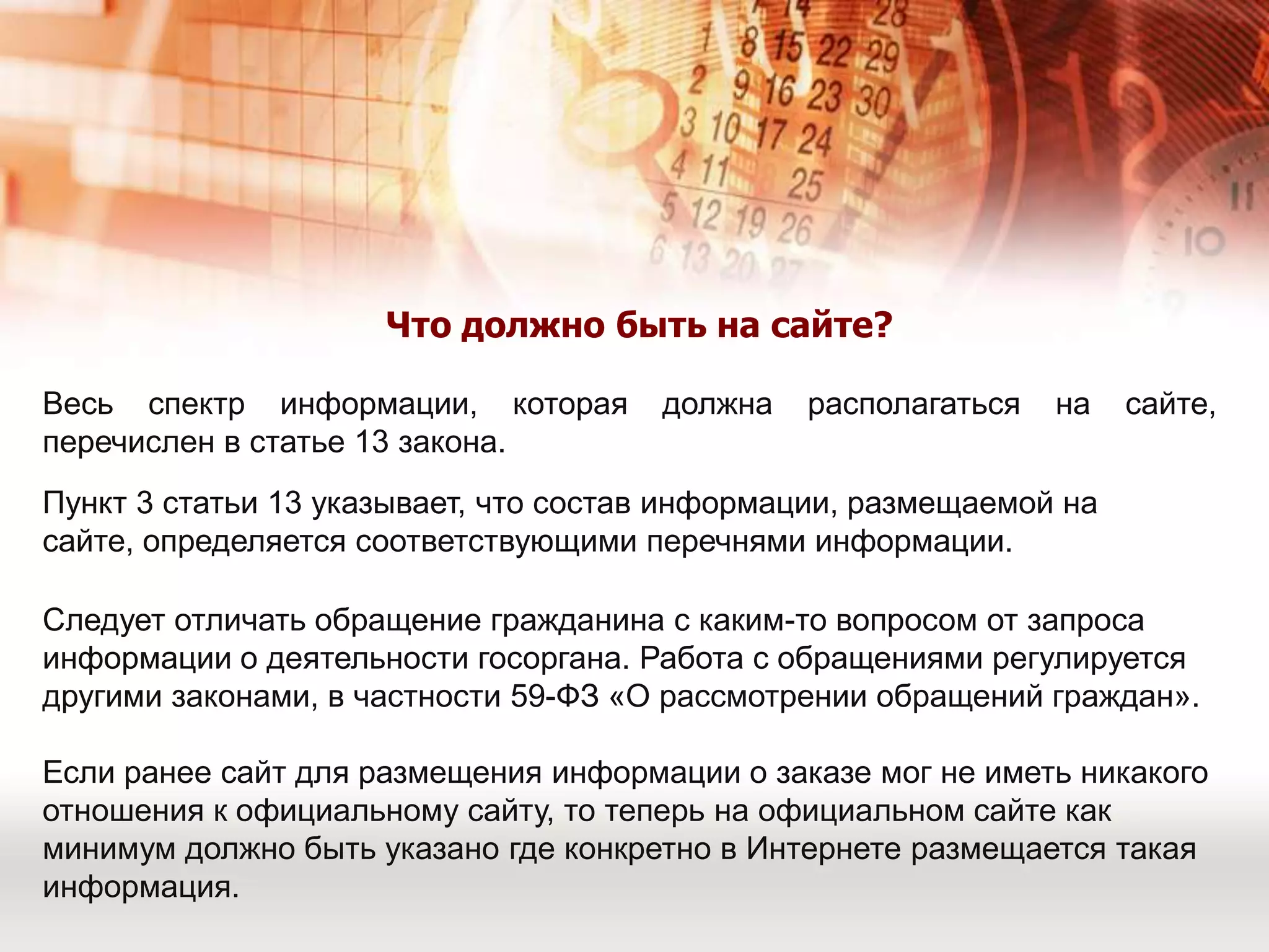 Что должно быть на сайте?Весь спектр информации, которая должна располагаться на сайте, перечислен в статье 13 закона.Пункт 3 статьи 13 указывает, что состав информации, размещаемой на сайте, определяется соответствующими перечнями информации.Следует отличать обращение гражданина с каким-то вопросом от запроса информации о деятельности госоргана. Работа с обращениями регулируется другими законами, в частности 59-ФЗ «О рассмотрении обращений граждан».Если ранее сайт для размещения информации о заказе мог не иметь никакого отношения к официальному сайту, то теперь на официальном сайте как минимум должно быть указано где конкретно в Интернете размещается такая информация.