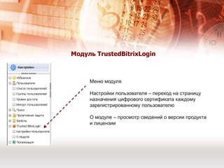 Продукты ООО «ЦТ» для построения решенияДля организации защищенного доступа к порталу по протоколу TLS, на сервере необходима установка:TrustedTLS на базе ApacheКриптоАРМКриптоПро CSPМодуль TrustedBitrixLoginАутентификация, построенная на X.509 сертификате, как для “клиента”, так и для “сервера”.“КриптоАРМ SDK” - библиотека криптографических функций (создана в соответствии со стандартами компонентной модели компании Microsoft). Библиотека Trusted Java - набор криптоалгоритмов, реализованных в соответствии с требованиями архитектур JSSE и JCE. 