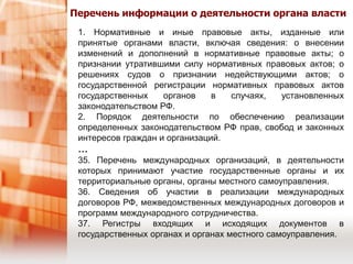 Перечень информации о деятельности органа власти1. Нормативные и иные правовые акты, изданные или принятые органами власти, включая сведения: о внесении изменений и дополнений в нормативные правовые акты; о признании утратившими силу нормативных правовых актов; о решениях судов о признании недействующими актов; о государственной регистрации нормативных правовых актов государственных органов в случаях, установленных законодательством РФ.2. Порядок деятельности по обеспечению реализации определенных законодательством РФ прав, свобод и законных интересов граждан и организаций.…35. Перечень международных организаций, в деятельности которых принимают участие государственные органы и их территориальные органы, органы местного самоуправления.36. Сведения об участии в реализации международных договоров РФ, межведомственных международных договоров и программ международного сотрудничества.37. Регистры входящих и исходящих документов в государственных органах и органах местного самоуправления.