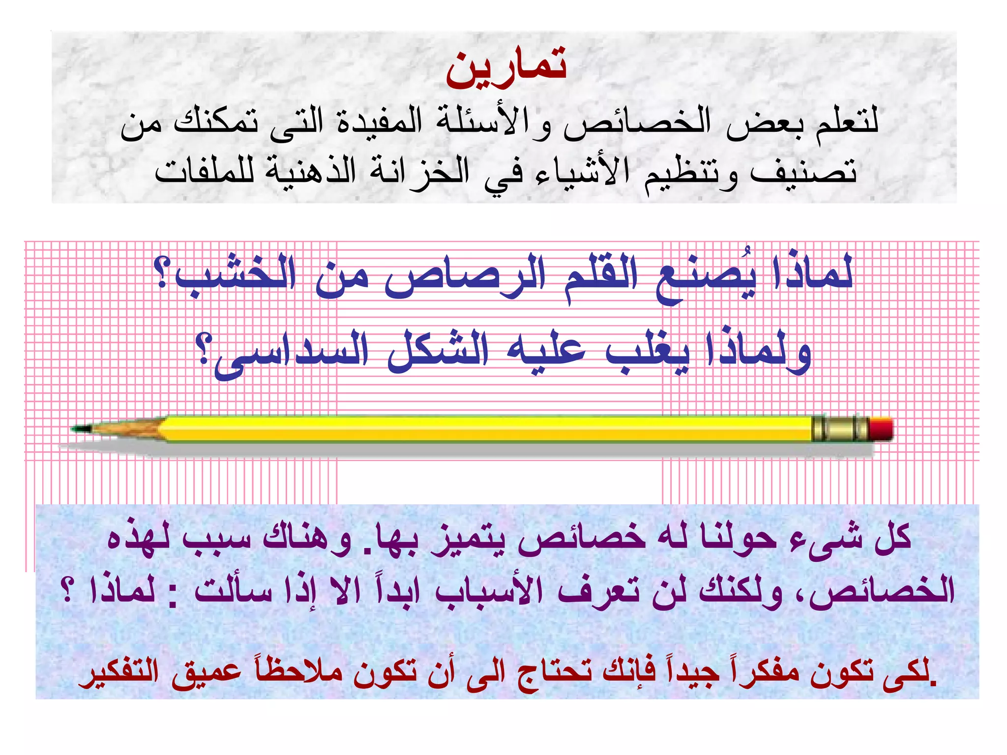 تمارين  لتعلم بعض الخصائص والأسئلة المفيدة التى تمكنك من تصنيف وتنظيم الأشياء في الخزانة الذهنية للملفات لماذا يُصنع القلم الرصاص من الخشب؟ ولماذا يغلب عليه الشكل السداسى؟ كل شىء حولنا له خصائص يتميز بها .  وهناك سبب لهذه الخصائص، ولكنك لن تعرف الأسباب ابداً الا إذا سألت  :  لماذا ؟ لكى تكون مفكراً جيداً فإنك تحتاج الى أن تكون ملاحظاً عميق التفكير . 