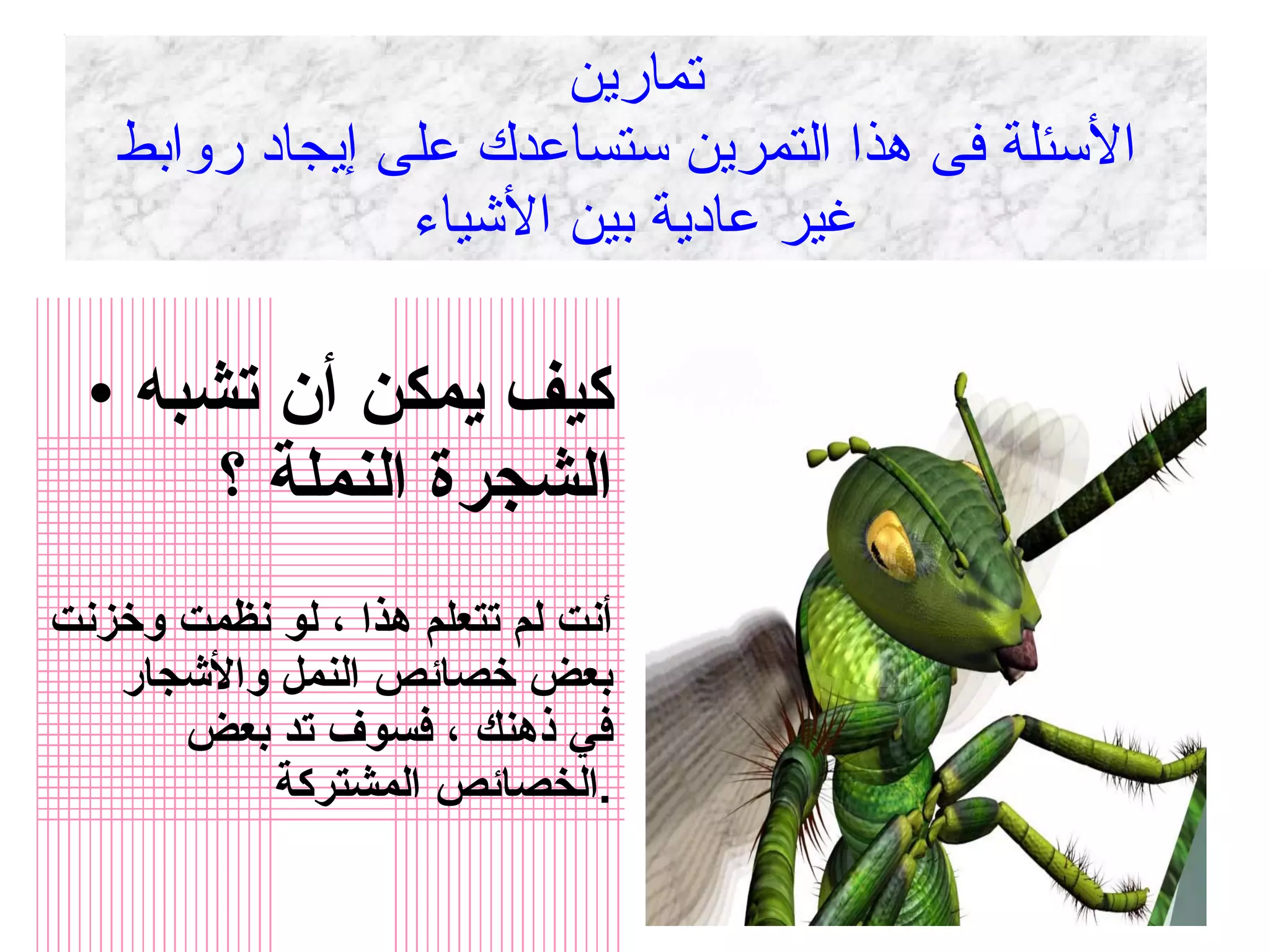 تمارين  الأسئلة فى هذا التمرين ستساعدك على إيجاد روابط غير عادية بين الأشياء كيف يمكن أن تشبه الشجرة النملة ؟ أنت لم تتعلم هذا ، لو نظمت وخزنت بعض خصائص النمل والأشجار في ذهنك ، فسوف تد بعض الخصائص المشتركة  . 