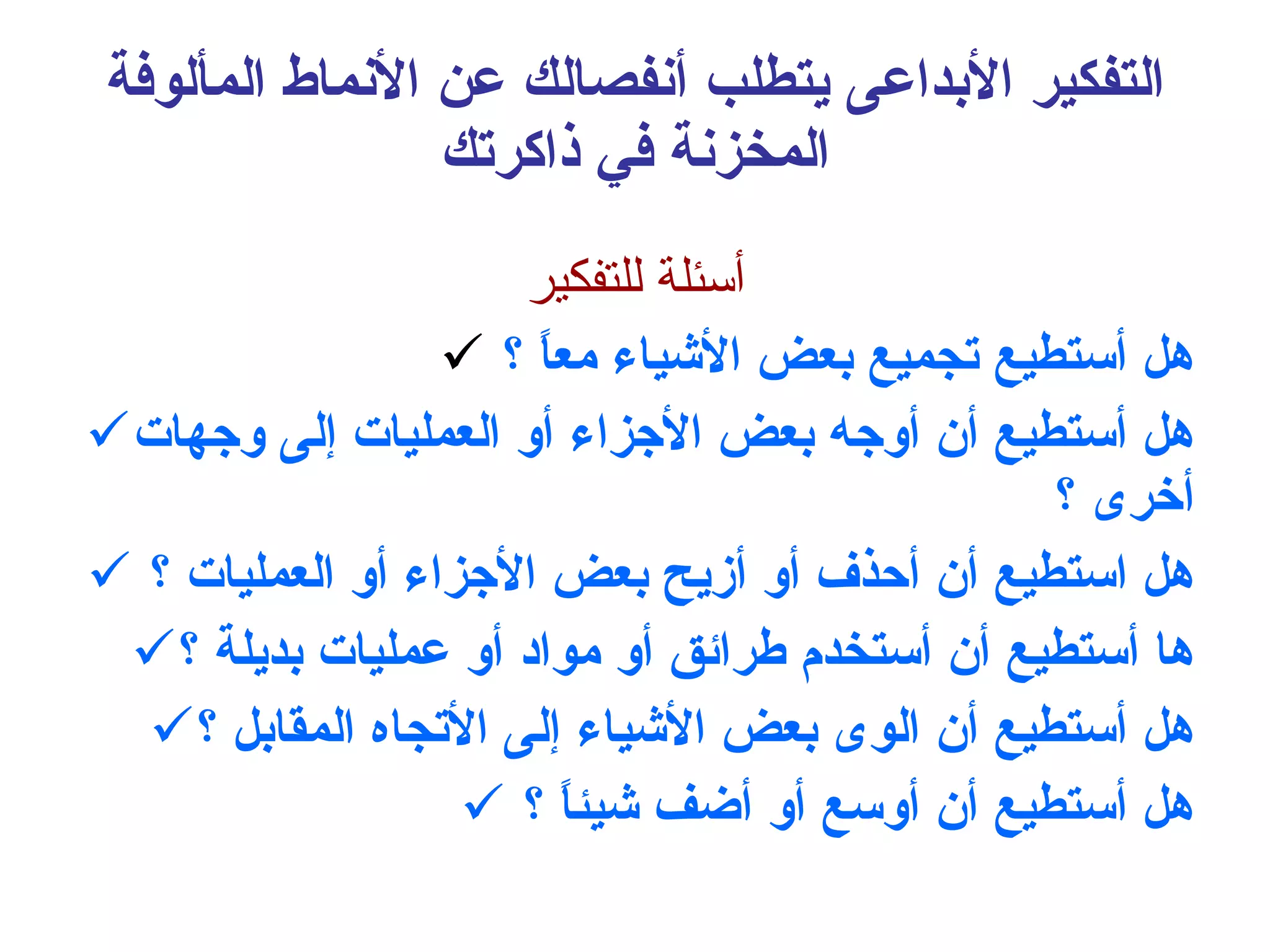 التفكير الأبداعى يتطلب أنفصالك عن الأنماط المألوفة المخزنة في ذاكرتك أسئلة للتفكير هل أستطيع تجميع بعض الأشياء معاً ؟ هل أستطيع أن أوجه بعض الأجزاء أو العمليات إلى وجهات أخرى ؟ هل استطيع أن أحذف أو أزيح بعض الأجزاء أو العمليات ؟ ها أستطيع أن أستخدم طرائق أو مواد أو عمليات بديلة ؟ هل أستطيع أن الوى بعض الأشياء إلى الأتجاه المقابل ؟ هل أستطيع أن أوسع أو أضف شيئاً ؟ 